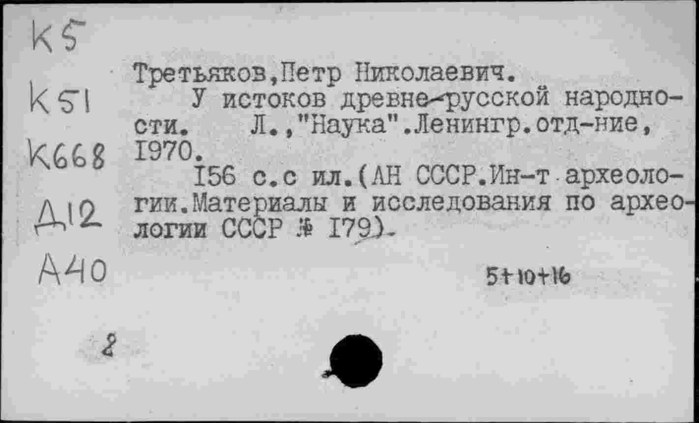 ﻿кєі
ДІ2.
Третьяков,Петр Николаевич.
У истоков древнерусской народности. Л.,"Наука”.Ленингр.отд-ние, 1970.
156 с.с ил.(АН СССР.Ин-т археологии. Материалы и исследования по архео логии СССР Я І79Х
Mo
5+мЖ(>